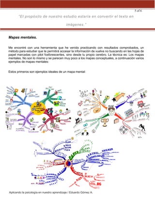 Aplicando la psicología en nuestro aprendizaje / Eduardo Gómez A.
5 of 6
“El propósito de nuestro estudio estaría en convertir el texto en
imágenes.”
Mapas mentales.
Me encontré con una herramienta que he venido practicando con resultados comprobados, un
método para estudiar que te permitirá accesar la información de vuelva no buscando en las hojas de
papel marcadas con pilot fosforescentes, sino desde tu propio cerebro. La técnica es: Los mapas
mentales. No son lo mismo y se parecen muy poco a los mapas conceptuales, a continuación varios
ejemplos de mapas mentales:
Estos primeros son ejemplos ideales de un mapa mental:
 