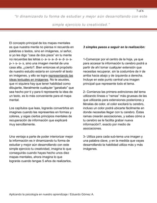 Aplicando la psicología en nuestro aprendizaje / Eduardo Gómez A.
7 of 6
El concepto principal de los mapas mentales
es que nuestra mente no piensa ni recuerda en
palabras o textos, sino en imágenes, sí señor,
si yo les digo “casa de dos pisos” en tu mente
no recuerdas las letras c- a- s- a- d- e- d- o- s-
p- i- s- o- s, sino una imagen mental de una
casa alta, ¿cierto?. Bien entonces el propósito
de nuestro estudio estaría en convertir el texto
en imágenes, y ello se logra representando las
ideas textuales en imágenes. No te asustes,
que ni siquiera hay que tener habilidad como
dibujante, literalmente cualquier “garabato” que
sea hecho por ti y para ti represente la idea de
un texto, es lo más conveniente para el mapa
mental.
Los capítulos que leas, lograrás convertirlos en
imagines cuando las representes en formas y
colores, y sigas ciertos principios mentales de
recuperación de información que explicaré
muy sencillamente.
Una ventaja a parte de poder interiorizar mejor
la información es ir dinamizando tu forma de
estudiar y mejor aún desarrollando con este
simple ejercicio tu creatividad, imagina lo que
conseguirás cuando hayas hecho unos diez
mapas mentales, ahora imagina lo que
lograrás cuando tengas 5 años de realizarlos.
3 simples pasos a seguir en la realización:
1-Comenzar por el centro de la hoja, ya que
para accesar la información tu cerebro podrá a
partir de ahí tomar cualquier extensión que
necesitas recuperar, sin la costumbre de ir de
arriba hacia abajo y de izquierda a derecha.
Incluye en este punto central una imagen
principal que represente todo el tema.
2- Comienza las primera extinciones del tema
utilizando líneas o “ramas” más gruesas de las
que utilizarás para extensiones posteriores y
llénalas de color, el color excitará tu cerebro,
incluso un color podrá ubicarte fácilmente en
donde necesitas llegar con tu cerebro. Éstas
ramas crearán asociaciones, y sabes cómo a
tu cerebro se le facilita grabar nueva
información?, exacto por medio de
asociaciones.
3- Utiliza para cada sub-tema una imagen y
una palabra clave, y en la medida que vayas
desarrollando la habilidad utiliza más y más
imágenes.
“Ir dinamizando tu forma de estudiar y mejor aún desarrollando con este
simple ejercicio tu creatividad.”
 
