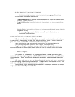 SISTEMAS SIMPLES Y SISTEMAS COMPLEJOS.
Un sistema complejo puede tener muchas partes o subsistemas que pueden cambiar a
diferentes estados al interactuar unos con otros.
 Complejidad del detalle. Da la idea de un sistema compuesto por muchas partes que se pueden
simplificar, agrupar u organizar.
 Complejidad dinámica. En ella los elementos se relacionan unos con otros de muchas formas
distintas.
 Sistemas Simples. Se componen de pocas partes, unos cuantos estados y unas cuantas relaciones
simples entre las partes.
Lo primero que el pensamiento sistémico nos enseña es saber si tratamos con una
complejidad simple o dinámica.
CARACTERÍSTICAS DE LOS ELEMENTOS DEL SISTEMA.
Todas las partes de un sistema son dependientes entre sí, todas mantienen una interacción recíproca.
El modo en que se relacionan unas con otras les da capacidad para influir en todo el sistema. Las diversas
partes de un sistema pueden también combinarse para influir en el conjunto.
Cuanto más conexiones tenga un elemento del sistema, mayor será su influencia potencial.
Cuando un sistema funcionan los vínculos entre las partes, se mantienen firmes.
Cualquier modificación afectará a las demás partes del sistema con las que está vinculado, esto
explica la resistencia a los cambios rápidos, porque implica que todos los elementos tendrán que cambiar.
 Sistemas Complejos.
Están formados por tantos vínculos que les permiten estabilidad, a manera de una tela de araña,
cuantas más partes tenga mayor complejidad de detalles del sistema, cuanto más cambien de estado las partes
y formen alianzas, y cuantas más conexiones haya entre las partes, mayor será la complejidad dinámica del
sistema.
Todo sistema actúa como una fuerte red elástica, si se estira de una pieza hacia fuera se mantendrá en
la nueva posición solo mientras ejerza presión sobre ella. Tan pronto como se deje la presión, volverá al lugar
donde antes estaba. La resistencia resulta comprensible e inevitable.
La estabilidad del sistema depende del tamaño, la cantidad y diversidad de los sistemas que abarque,
el tipo y grado de conectividad que exista entre ellos.
 