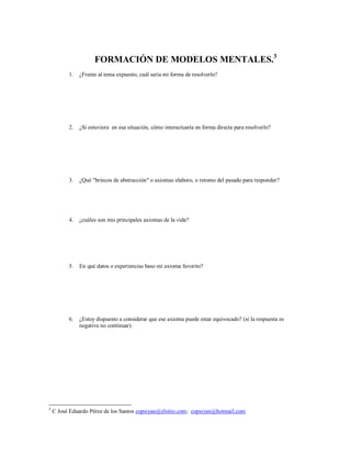 FORMACIÓN DE MODELOS MENTALES.3
1. ¿Frente al tema expuesto, cuál sería mi forma de resolverlo?
2. ¿Si estuviera en esa situación, cómo interactuaría en forma directa para resolverlo?
3. ¿Qué "brincos de abstracción" o axiomas elaboro, o retomo del pasado para responder?
4. ¿cuáles son mis principales axiomas de la vida?
5. En qué datos o experiencias baso mi axioma favorito?
6. ¿Estoy dispuesto a considerar que ese axioma puede estar equivocado? (si la respuesta es
negativa no continuar).
3
C José Eduardo Pérez de los Santos copsiyan@elsitio.com; copsiyan@hotmail.com
 