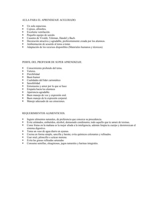 AULA PARA EL APRENDIZAJE ACELERADO.
 Un aula espaciosa.
 Cojines, alfombra.
 Excelente ventilación.
 Pequeño equipo de sonido.
 Cassetes de Vivaldi, Teleman, Handel y Bach.
 Decoración atractiva y agradable, preferentemente creada por los alumnos.
 Ambientación de acuerdo al tema a tratar.
 Adaptación de los recursos disponibles (Materiales humanos y técnicos).
PERFIL DEL PROFESOR DE SUPER APRENDIZAJE.
 Conocimiento profundo del tema.
 Valores.
 Flexibilidad
 Buen humor
 Cualidades del líder carismático
 Sensibilidad
 Entusiasmo y amor por lo que se hace
 Empatía hacia los alumnos
 Apariencia agradable.
 Buen manejo de voz y expresión oral.
 Buen manejo de la expresión corporal.
 Manejo adecuado de sus emociones.
REQUERIMIENTOS ALIMENTICIOS.
 Ingiere alimentos naturales, de preferencia que conozca su procedencia.
 Evite enlatados, embutidos, alcohol, demasiado condimento, todo aquello que te sature de toxinas.
 Come frutas en la mañana es la mejor aliada a la inteligencia, además limpia tu cuerpo y desintoxican el
sistema digestivo.
 Toma un vaso de agua diario en ayunas.
 Cocina en forma simple, sencilla y barata; evita químicos colorantes y refinados.
 Usar miel, piloncillo o azúcar morena.
 Evita las grasas refinadas saturadas
 Consume semillas, oleaginosas, jugos naturales y harinas integrales.
 
