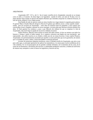 ARQUÍMEDES
Arquímedes (287 –212 a. de C.) fue el mejor científico de la Antigüedad, conocido en su tiempo
como el sabio y el maestro. Su fama llegó a ser legendaria cuando él solito, con más de 70 años, tuvo en
jaque durante largo tiempo al ejército del Imperio Romano que intentaba conquistar la ciudad de Siracusa, al
este de Sicilia, donde él vivía y había nacido.
Esta batalla de todo un ejército contra un único hombre tuvo lugar durante la segunda guerra púnica.
El general Marco Claudio Marcelo dirigía la flota de 65 galeras que debería cercar y tomar aquella ciudad –
estado, pero los inventos de Arquímedes – entre ellos los distintos tipos de catapultas y unos espejos que
concetraban el asol y llegaban a quemar las naves enemigas- sirvieron para que Siracusa resistiera durante tres
años. Al final ganaron los romanos y, pese a que Marcelo dio órdenes de que se respetase la vida de
Arquímedes, éste murió bajo la espada de uno de los soldados invasores.
Según Pluitarco, Marcelo sintió mucho la muerte del sabio inentor, le hizo un entierro con todos los
honores y castigo a quién lo había matado. En si sepulcro colocaron una lápida con una inscripción que
representaba una esfera inscrita en un cilindro y había uno de sus temas favoritos. Como explica Plutarco,
Arquímedes viía permanentemente encantado por aquella su sirena particular que era la geometría, de manera
que se olvidaba de comer y beber y hasta descuidaba su atención personal.
Inventor de numerosas máquinas mecánicas, como el llamado tornillo de Arquímedes, que aún se usa
para subir agua, su principal aportación fue aplicar las matemáticas y la ciencia para resolver problemas de la
vida cotidiana. En vez de preocuparse de las grandes verdades absolutas, de la naturaleza de las cosas, de la
causa de los fenómenos o del destino del universo, se planteaban problemas concretos y trataba de resolverlos
de manera muy semejante a como lo hacen los ingenieros y técnicos de hoy.
 