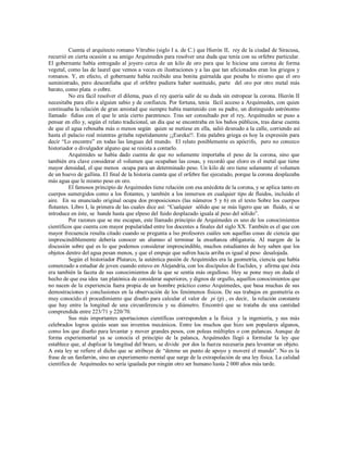 Cuenta el arquitecto romano Vitrubio (siglo I a. de C.) que Hierón II, rey de la ciudad de Siracusa,
recurrió en cierta ocasión a su amigo Arquímedes para resolver una duda que tenía con su orfebre particular.
El gobernante había entregado al joyero cerca de un kilo de oro para que le hiciese una corona de forma
vegetal, como las de laurel que vemos a veces en ilustraciones y a las que tan aficionados eran los griegos y
romanos. Y, en efecto, el gobernante había recibido una bonita guirnalda que pesaba lo mismo que el oro
suministrado, pero desconfiaba que el orfebre pudiera haber sustituido, parte del oro por otro metal más
barato, como plata o cobre.
No era fácil resolver el dilema, pues el rey quería salir de su duda sin estropear la corona. Hierón II
necesitaba para ello a alguien sabio y de confianza. Por fortuna, tenía fácil acceso a Arquímedes, con quien
continuaba la relación de gran amistad que siempre había mantenido con su padre, un distinguido astrónomo
llamado fidias con el que le unía cierto parentesco. Tras ser consultado por el rey, Arquímedes se puso a
pensar en ello y, según el relato tradicional, un día que se encontraba en los baños públicos, tras darse cuenta
de que el agua rebosaba más o menos según quien se metiese en ella, salió desnudo a la calle, corriendo así
hasta el palacio real mientras gritaba repetidamente ¡¡Eureka!!. Esta palabra griega es hoy la expresión para
decir “Lo encontre” en todas las lenguas del mundo. El relato posiblemente es apócrifo, pero no conozco
historiador o divulgador alguno que se resista a contarlo.
Arquímides se había dado cuenta de que no solamente importaba el peso de la corona, sino que
también era clave considerar el volumen que ocupaban las cosas, y recordó que eloro es el metal que tiene
mayor densidad, el que menos ocupa para un determinado peso. Un kilo de oro tiene solamente el volumen
de un huevo de gallina. El final de la historia cuenta que el orfebre fue ejecutado, porque la corona desplazaba
más agua que le mismo peso en oro.
El famosos principio de Arquímedes tiene relación con esa anécdota de la corona, y se aplica tanto en
cuerpos sumergidos como a los flotantes, y también a los inmersos en cualquier tipo de fluidos, incluido el
aire. En su enunciado original ocupa dos proposiciones (las números 5 y 6) en el texto Sobre los cuerpos
flotantes. Libro I, la primera de las cuales dice así: “Cualquier sólido que se más ligero que un fluido, si se
introduce en éste, se hunde hasta que elpeso del fuido desplazado iguala al peso del sólido”.
Por razones que se me escapan, este llamado principio de Arquímedes es uno de los conocimientos
científicos que cuenta con mayor popularidad entre los docentes a finales del siglo XX. También es el que con
mayor frecuencia resulta citado cuando se pregunta a lso profesores cuáles son aquellas cosas de ciencia que
imprescindiblemente debería conocer un alumno al terminar la enseñanza obligatoria. Al margen de la
discusión sobre qué es lo que podemos considerar imprescindible, muchos estudiantes de hoy saben que los
objetos dentro del agua pesan menos, y que el empuje que sufren hacia arriba es igual al peso desalojada.
Según el historiador Plutarco, la auténtica pasión de Arquímides era la geometría, ciencia que había
comenzado a estudiar de joven cuando estuvo en Alejandría, con los discípulos de Euclides, y afirma que ésta
era también la faceta de sus conocimientos de la que se sentía más orgulloso. Hoy se pone muy en duda el
hecho de que esa idea tan platónica de considerar superiores, y dignos de orgullo, aquellos conocimientos que
no nacen de la experiencia fuera propia de un hombre práctico como Arquímedes, que basa muchas de sus
demostraciones y conclusiones en la observación de los fenómenos físicos. De sus trabajos en geometría es
muy conocido el procedimiento que diseño para calcular el valor de pi (p) , es decir, la relación constante
que hay entre la longitud de una circunferencia y su diámetro. Encontró que se trataba de una cantidad
comprendida entre 223/71 y 220/70.
Sus más importantes aportaciones científicas corresponden a la física y la ingeniería, y sus más
celebrados logros quizás sean sus inventos mecánicos. Entre los muchos que hizo son populares algunos,
como los que diseño para levantar y mover grandes pesos, con poleas múltiples o con palancas. Aunque de
forma experiemental ya se conocía el principio de la palanca, Arquímedes llegó a formular la ley que
establece que, al duplicar la longitud del brazo, se divide por dos la fuerza necesaria para levantar un objeto.
A esta ley se refiere el dicho que se atribuye de “denme un punto de apoyo y moveré el mundo”. No es la
frase de un fanfarrón, sino un experiemento mental que surge de la extrapolación de una ley física. La calidad
científica de Arquímedes no sería igualada por ningún otro ser humano hasta 2 000 años más tarde.
 