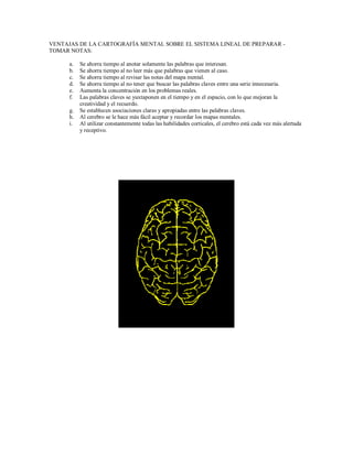 VENTAJAS DE LA CARTOGRAFÍA MENTAL SOBRE EL SISTEMA LINEAL DE PREPARAR -
TOMAR NOTAS:
a. Se ahorra tiempo al anotar solamente las palabras que interesan.
b. Se ahorra tiempo al no leer más que palabras que vienen al caso.
c. Se ahorra tiempo al revisar las notas del mapa mental.
d. Se ahorra tiempo al no tener que buscar las palabras claves entre una serie innecesaria.
e. Aumenta la concentración en los problemas reales.
f. Las palabras claves se yuxtaponen en el tiempo y en el espacio, con lo que mejoran la
creatividad y el recuerdo.
g. Se establecen asociaciones claras y apropiadas entre las palabras claves.
h. Al cerebro se le hace más fácil aceptar y recordar los mapas mentales.
i. Al utilizar constantemente todas las habilidades corticales, el cerebro está cada vez más alertada
y receptivo.
 