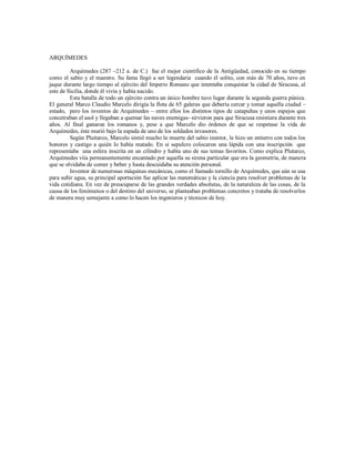 ARQUÍMEDES
Arquímedes (287 –212 a. de C.) fue el mejor científico de la Antigüedad, conocido en su tiempo
como el sabio y el maestro. Su fama llegó a ser legendaria cuando él solito, con más de 70 años, tuvo en
jaque durante largo tiempo al ejército del Imperio Romano que intentaba conquistar la cidad de Siracusa, al
este de Sicilia, donde él vivía y había nacido.
Esta batalla de todo un ejército contra un único hombre tuvo lugar durante la segunda guerra púnica.
El general Marco Claudio Marcelo dirigía la flota de 65 galeras que debería cercar y tomar aquella ciudad –
estado, pero los inventos de Arquímedes – entre ellos los distintos tipos de catapultas y unos espejos que
concetraban el asol y llegaban a quemar las naves enemigas- sirvieron para que Siracusa resistiera durante tres
años. Al final ganaron los romanos y, pese a que Marcelo dio órdenes de que se respetase la vida de
Arquímedes, éste murió bajo la espada de uno de los soldados invasores.
Según Pluitarco, Marcelo sintió mucho la muerte del sabio inentor, le hizo un entierro con todos los
honores y castigo a quién lo había matado. En si sepulcro colocaron una lápida con una inscripción que
representaba una esfera inscrita en un cilindro y había uno de sus temas favoritos. Como explica Plutarco,
Arquímedes viía permanentemente encantado por aquella su sirena particular que era la geometría, de manera
que se olvidaba de comer y beber y hasta descuidaba su atención personal.
Inventor de numerosas máquinas mecánicas, como el llamado tornillo de Arquímedes, que aún se usa
para subir agua, su principal aportación fue aplicar las matemáticas y la ciencia para resolver problemas de la
vida cotidiana. En vez de preocuparse de las grandes verdades absolutas, de la naturaleza de las cosas, de la
causa de los fenómenos o del destino del universo, se planteaban problemas concretos y trataba de resolverlos
de manera muy semejante a como lo hacen los ingenieros y técnicos de hoy.
 