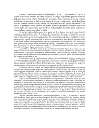 Cuenta el arquitecto romano Vitrubio (siglo I a. de C.) que Hierón II, rey de la
ciudad de Siracusa, recurrió en cierta ocasión a su amigo Arquímedes para resolver una
duda que tenía con su orfebre particular. El gobernante había entregado al joyero cerca de
un kilo de oro para que le hiciese una corona de forma vegetal, como las de laurel que
vemos a veces en ilustraciones y a las que tan aficionados eran los griegos y romanos. Y, en
efecto, el gobernante había recibido una bonita guirnalda que pesaba lo mismo que el oro
suministrado, pero desconfiaba que el orfebre pudiera haber sustituido, parte del oro por
otro metal más barato, como plata o cobre.
No era fácil resolver el dilema, pues el rey quería salir de su duda sin estropear la corona. Hierón II
necesitaba para ello a alguien sabio y de confianza. Por fortuna, tenía fácil acceso a Arquímedes, con quien
continuaba la relación de gran amistad que siempre había mantenido con su padre, un distinguido astrónomo
llamado fidias con el que le unía cierto parentesco. Tras ser consultado por el rey, Arquímedes se puso a
pensar en ello y, según el relato tradicional, un día que se encontraba en los baños públicos, tras darse cuenta
de que el agua rebosaba más o menos según quien se metiese en ella, salió desnudo a la calle, corriendo así
hasta el palacio real mientras gritaba repetidamente ¡¡Eureka!!. Esta palabra griega es hoy la expresión para
decir “Lo encontre” en todas las lenguas del mundo. El relato posiblemente es apócrifo, pero no conozco
historiador o divulgador alguno que se resista a contarlo.
Arquímides se había dado cuenta de que no solamente importaba el peso de la corona, sino que
también era clave considerar el volumen que ocupaban las cosas, y recordó que eloro es el metal que tiene
mayor densidad, el que menos ocupa para un determinado peso. Un kilo de oro tiene solamente el volumen
de un huevo de gallina. El final de la historia cuenta que el orfebre fue ejecutado, porque la corona desplazaba
más agua que le mismo peso en oro.
El famosos principio de Arquímedes tiene relación con esa anécdota de la corona, y se aplica tanto
en cuerpos sumergidos como a los flotantes, y también a los inmersos en cualquier tipo de fluidos, incluido el
aire. En su enunciado original ocupa dos proposiciones (las números 5 y 6) en el texto Sobre los cuerpos
flotantes. Libro I, la primera de las cuales dice así: “Cualquier sólido que se más ligero que un fluido, si se
introduce en éste, se hunde hasta que elpeso del fuido desplazado iguala al peso del sólido”.
Por razones que se me escapan, este llamado principio de Arquímedes es uno de los conocimientos
científicos que cuenta con mayor popularidad entre los docentes a finales del siglo XX. También es el que con
mayor frecuencia resulta citado cuando se pregunta a lso profesores cuáles son aquellas cosas de ciencia que
imprescindiblemente debería conocer un alumno al terminar la enseñanza obligatoria. Al margen de la
discusión sobre qué es lo que podemos considerar imprescindible, muchos estudiantes de hoy saben que los
objetos dentro del agua pesan menos, y que el empuje que sufren hacia arriba es igual al peso desalojada.
Según el historiador Plutarco, la auténtica pasión de Arquímides era la geometría, ciencia que había
comenzado a estudiar de joven cuando estuvo en Alejandría, con los discípulos de Euclides, y afirma que ésta
era también la faceta de sus conocimientos de la que se sentía más orgulloso. Hoy se pone muy en duda el
hecho de que esa idea tan platónica de considerar superiores, y dignos de orgullo, aquellos conocimientos que
no nacen de la experiencia fuera propia de un hombre práctico como Arquímedes, que basa muchas de sus
demostraciones y conclusiones en la observación de los fenómenos físicos. De sus trabajos en geometría es
muy conocido el procedimiento que diseño para calcular el valor de pi (p) , es decir, la relación constante
que hay entre la longitud de una circunferencia y su diámetro. Encontró que se trataba de una cantidad
comprendida entre 223/71 y 220/70.
Sus más importantes aportaciones científicas corresponden a la física y la ingeniería, y sus más
celebrados logros quizás sean sus inventos mecánicos. Entre los muchos que hizo son populares algunos,
como los que diseño para levantar y mover grandes pesos, con poleas múltiples o con palancas. Aunque de
forma experiemental ya se conocía el principio de la palanca, Arquímedes llegó a formular la ley que
establece que, al duplicar la longitud del brazo, se divide por dos la fuerza necesaria para levantar un objeto.
A esta ley se refiere el dicho que se atribuye de “denme un punto de apoyo y moveré el mundo”. No es la
frase de un fanfarrón, sino un experiemento mental que surge de la extrapolación de una ley física. La calidad
científica de Arquímedes no sería igualada por ningún otro ser humano hasta 2 000 años más tarde.
 