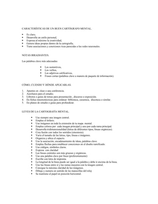 CARACTERÍSTICAS DE UN BUEN CARTÓGRAFO MENTAL.
 Es claro,
 Desarrolla un estilo personal,
 Expresa al máximo la creatividad,
 Genera ideas propias dentro de la cartografía,
 Tiene asociaciones y conexiones ricas parecidas a las redes neuronales.
NOTAS IRRADIANTES.
Las palabras clave más adecuadas:
 Los sustantivos,
 Los verbos,
 Los adjetivos calificativos,
 Frases cortas (palabras clave a manera de paquete de información).
CÓMO, CUÁNDO Y DÓNDE APLICARLAS.
1. Apuntes en clase o una conferencia.
2. Auxiliares para el estudio.
3. Libretos o guías de temas para presentación , discurso o exposición.
4. En fichas mnemotécnicas para ordenar: biblioteca, casseteca, discoteca o similar.
5. En planes de estudio o guías para profundizar.
LEYES DE LA CARTOGRAFÍA MENTAL.
 Usa siempre una imagen central.
 Emplea el énfasis.
 Usa imágenes en toda la extensión de tu mapa mental.
 Emplea colores por cada imagen principal y uno por cada rama principal.
 Desarrolla tridimensionalidad (letras de diferentes tipos, líneas orgánicas).
 Crea fusión con todos los sentidos (sinestesia).
 Varia el tamaño de las letras, tipo, líneas e imágenes.
 Organiza y ubica el espacio.
 Usa la asociación, encadenamiento de ideas, palabras clave.
 Emplea flechas para establecer conexiones en el diseño ramificado.
 Usa códigos, símbolos claros.
 Expresa con claridad
 Las líneas centrales son más gruesas y orgánicas.
 Usa una palabra clave por línea (preferentemente)
 Escribe con letra de imprenta.
 La longitud de la línea puede ser igual a la palabra y debe ir encima de la línea.
 Une las líneas entre sí y las ramas mayores con la imagen central.
 Consigue la máxima claridad de las imágenes.
 Dibuja y numera en sentido de las manecillas del reloj
 Se mantiene el papel en posición horizontal.
 