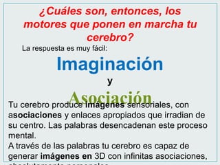 ¿Cuáles son, entonces, los 
motores que ponen en marcha tu 
cerebro? 
La respuesta es muy fácil: 
Imaginación 
y 
Asociación Tu cerebro produce imágenes sensoriales, con 
asociaciones y enlaces apropiados que irradian de 
su centro. Las palabras desencadenan este proceso 
mental. 
A través de las palabras tu cerebro es capaz de 
generar imágenes en 3D con infinitas asociaciones, 
absolutamente personales. 
 