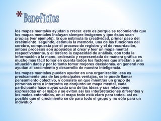 los mapas mentales ayudan a crecer. esto es porque se recomienda que 
los mapas mentales incluyan siempre imágenes y que éstas sean 
propias (ver ejemplo), lo que estimula la creatividad, primer paso del 
crecimiento. segundo, estimula la memoria, una de las funciones del 
cerebro, compuesta por el proceso de registro y el de recordación, 
ambos procesos son apoyados al crear y leer un mapa mental 
respectivamente. y el tercero la capacidad de análisis, con toda la 
información a la mano, ordenada y representada de manera gráfica es 
mucho más fácil tomar en cuenta todos los factores que afectan a una 
situación dada y por lo tanto tomar mejores decisiones. en general nos 
ayudan al crecimiento y desarrollo de nuestra inteligencia. 
los mapas mentales pueden ayudar en una organización. esa es 
precisamente una de las principales ventajas, se le puede llamar 
pensamiento colectivo, y consiste en que mientras un grupo de 
personas crea o interpreta en conjunto un mapa mental, cada 
participante hace suyas cada una de las ideas y sus relaciones 
expresadas en el mapa y se evitan así las interpretaciones diferentes y 
los malos entendidos. en el mapa todo está claro para todos. así es 
posible que el crecimiento se de para todo el grupo y no sólo para un 
individuo 
 