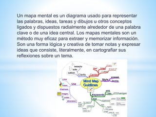 Un mapa mental es un diagrama usado para representar 
las palabras, ideas, tareas y dibujos u otros conceptos 
ligados y dispuestos radialmente alrededor de una palabra 
clave o de una idea central. Los mapas mentales son un 
método muy eficaz para extraer y memorizar información. 
Son una forma lógica y creativa de tomar notas y expresar 
ideas que consiste, literalmente, en cartografiar sus 
reflexiones sobre un tema. 
 