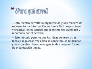 • Esta técnica permite la organización y una manera de 
representar la información en forma fácil, espontánea 
y creativa, en el sentido que la misma sea asimilada y 
recordada por el cerebro. 
• Este método permite que las ideas generen otras 
ideas y se puedan ver cómo se conectan, se relacionan 
y se expandan libres de exigencia de cualquier forma 
de organización lineal. 
 