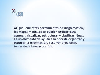 Al igual que otras herramientas de diagramación, 
los mapas mentales se pueden utilizar para 
generar, visualizar, estructurar y clasificar ideas. 
Es un elemento de ayuda a la hora de organizar y 
estudiar la información, resolver problemas, 
tomar decisiones y escribir. 
 