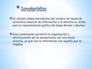 Se utilizan ambos hemisferios del cerebro (el izquierdo 
suministra material de información y el derecho se utiliza 
para la representación gráfica del Mapa Mental a diseñar) 
Esta combinación permitirá la organización y 
estructuración de los pensamiento con una mejor 
sintonía, ya que une la información con aquello que se 
imagina. 
 