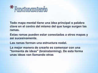 Todo mapa mental tiene una idea principal o palabra 
clave en el centro del mismo del que luego surgen las 
ramas. 
Estas ramas pueden estar conectadas a otros mapas y 
así sucesivamente. 
Las ramas forman una estructura nodal. 
La mejor manera de crearlo es comenzar con una 
"tormenta de ideas" (brainstorming). De esta forma 
unas ideas van llamando otras 
 