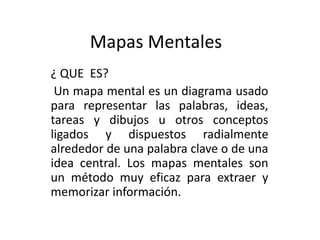 Mapas Mentales
¿ QUE ES?
Un mapa mental es un diagrama usado
para representar las palabras, ideas,
tareas y dibujos u otros conceptos
ligados y dispuestos radialmente
alrededor de una palabra clave o de una
idea central. Los mapas mentales son
un método muy eficaz para extraer y
memorizar información.