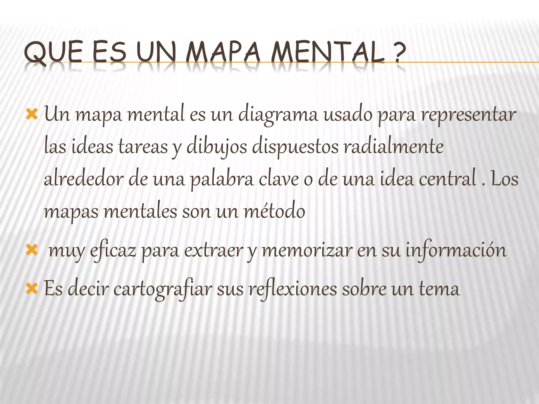 QUE ES UN MAPA MENTAL ?
Un mapa mental es un diagrama usado para representar
las ideas tareas y dibujos dispuestos radialmente
alrededor de una palabra clave o de una idea central . Los
mapas mentales son un método
muy eficaz para extraer y memorizar en su información
Es decir cartografiar sus reflexiones sobre un tema