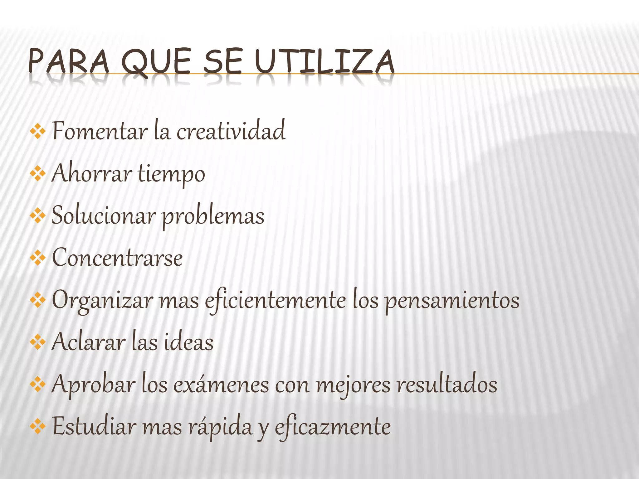 PARA QUE SE UTILIZA
Fomentar la creatividad
Ahorrar tiempo
Solucionar problemas
Concentrarse
Organizar mas eficientemente los pensamientos
Aclarar las ideas
Aprobar los exámenes con mejores resultados
Estudiar mas rápida y eficazmente