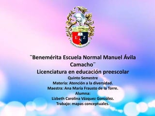 ¨Benemérita Escuela Normal Manuel Ávila
Camacho¨
Licenciatura en educación preescolar
Quinto Semestre
Materia: Atención a la diversidad.
Maestra: Ana María Frausto de la Torre.
Alumna:
Lizbeth Carolina Vázquez González.
Trabajo: mapas conceptuales.