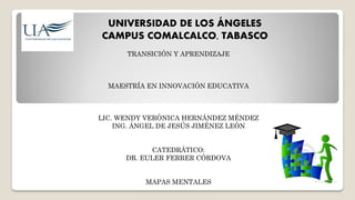 UNIVERSIDAD DE LOS ÁNGELES
CAMPUS COMALCALCO, TABASCO
TRANSICIÓN Y APRENDIZAJE
MAESTRÍA EN INNOVACIÓN EDUCATIVA
LIC. WENDY VERÓNICA HERNÁNDEZ MÉNDEZ
ING. ÁNGEL DE JESÚS JIMÉNEZ LEÓN
CATEDRÁTICO:
DR. EULER FERRER CÓRDOVA
MAPAS MENTALES
 