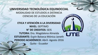 UNIVERSIDAD TECNOLÓGICA EQUINOCCIAL
MODALIDAD DE ESTUDIOS A DISTANCIA
CIENCIAS DE LA EDUCACIÓN
ETICA Y ATENCIÓN A LA DIVERSIDAD
NIVEL: SEPTIMO
N° DE CREDITOS: SEIS
TUTORA: Dra. Magdalena Almeida
ESTUDIANTE: Espín Balseca Mónica Janeth
PERIODO ACADÉMICO: Abril- Agosto 2016
Quito - Ecuador
 