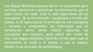 Los Mapas Mentales pueden servir al estudiante para
extraer, encontrar y sintetizar la información, por el
mero hecho de tener todo lo más importante de los
conceptos, de la información visualizada a través del
mismo, si él logra buscar lo principal de los conceptos
y alcanza a comprender las relaciones que se
establecen entre estos. Habrá adquirido los
conceptos que requiere, pues sabrá dar razón de
ello. Los mapas mentales también sirven para que el
estudiante se mida a sí mismo, o por lo menos,
donde va su proceso de aprendizaje
 