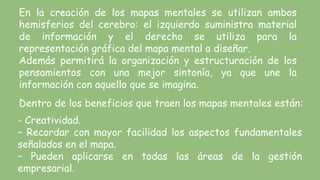 En la creación de los mapas mentales se utilizan ambos
hemisferios del cerebro: el izquierdo suministra material
de información y el derecho se utiliza para la
representación gráfica del mapa mental a diseñar.
Además permitirá la organización y estructuración de los
pensamientos con una mejor sintonía, ya que une la
información con aquello que se imagina.
Dentro de los beneficios que traen los mapas mentales están:
- Creatividad.
– Recordar con mayor facilidad los aspectos fundamentales
señalados en el mapa.
– Pueden aplicarse en todas las áreas de la gestión
empresarial.
 