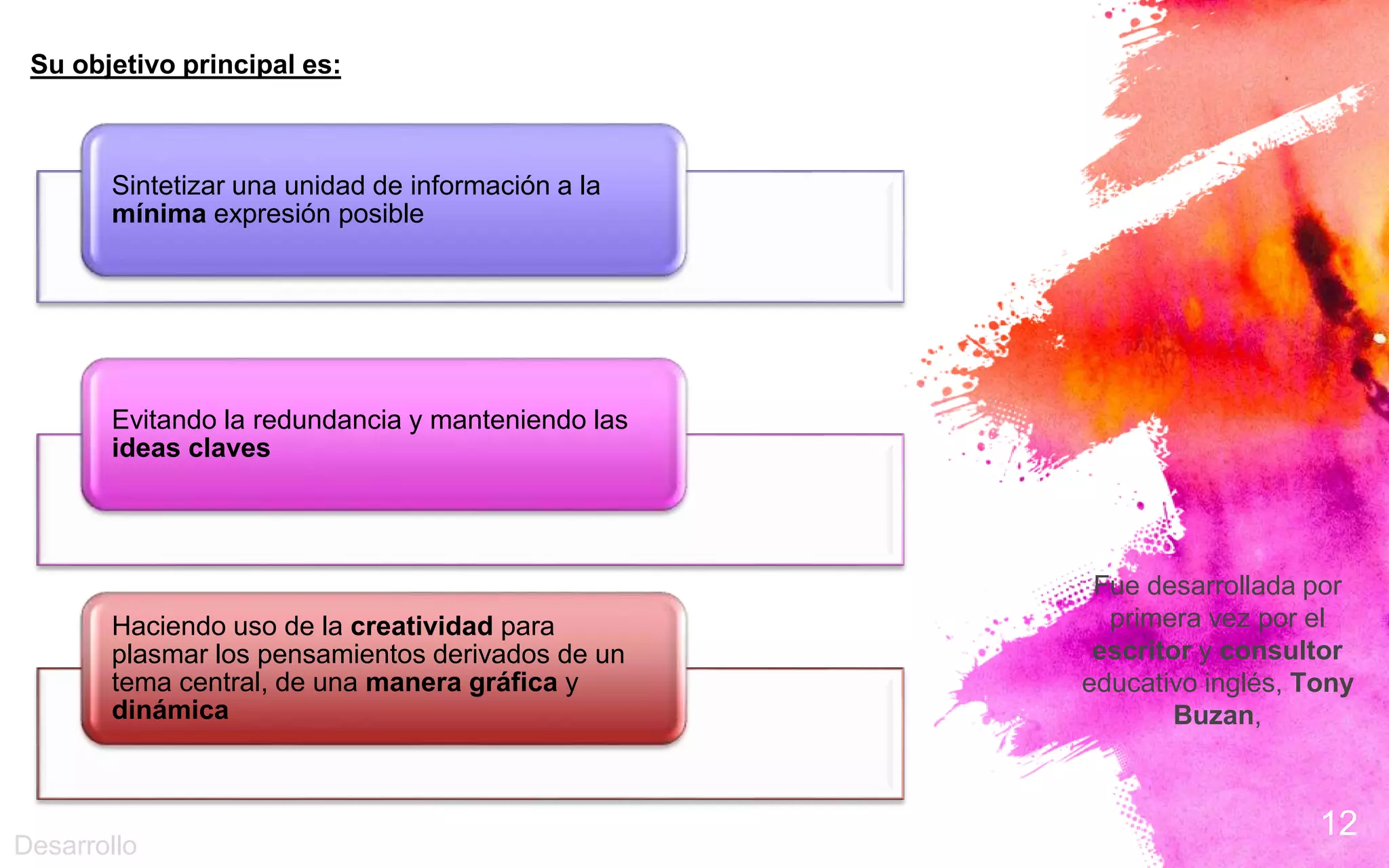12
Fue desarrollada por
primera vez por el
escritor y consultor
educativo inglés, Tony
Buzan,
Su objetivo principal es:
Sintetizar una unidad de información a la
mínima expresión posible
Evitando la redundancia y manteniendo las
ideas claves
Haciendo uso de la creatividad para
plasmar los pensamientos derivados de un
tema central, de una manera gráfica y
dinámica
Desarrollo
 