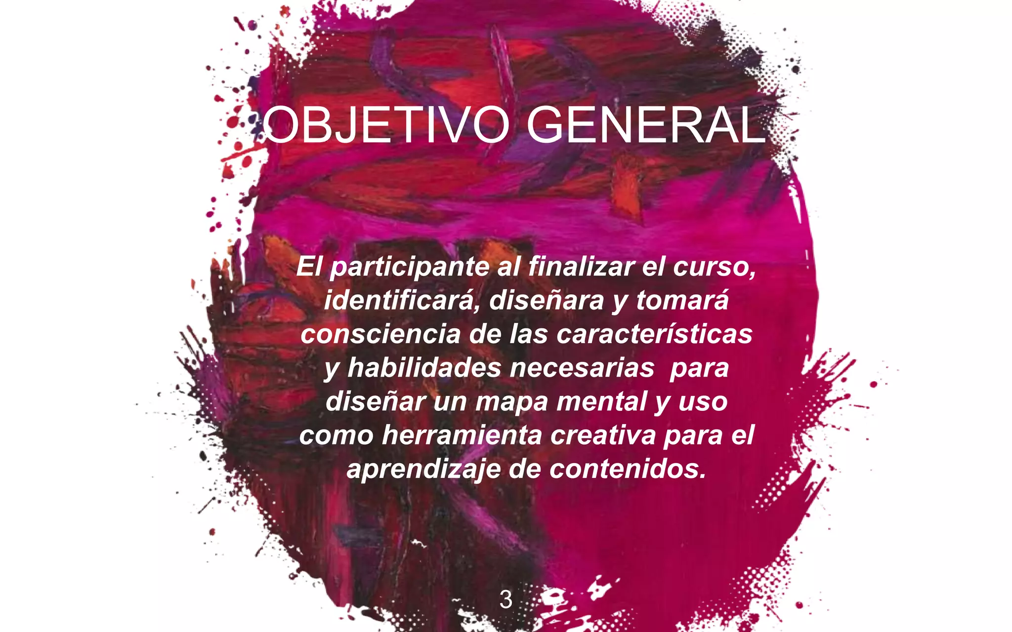 El participante al finalizar el curso,
identificará, diseñara y tomará
consciencia de las características
y habilidades necesarias para
diseñar un mapa mental y uso
como herramienta creativa para el
aprendizaje de contenidos.
3
OBJETIVO GENERAL
 