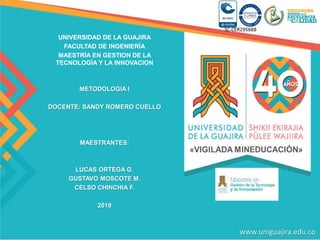 UNIVERSIDAD DE LA GUAJIRA
FACULTAD DE INGENIERÍA
MAESTRÍA EN GESTION DE LA
TECNOLOGÍA Y LA INNOVACION
METODOLOGIA I
DOCENTE: SANDY ROMERO CUELLO
MAESTRANTES:
LUCAS ORTEGA G.
GUSTAVO MOSCOTE M.
CELSO CHINCHIA F.
2019
 