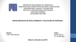 REPÚBLICA BOLIVARIANA DE VENEZUELA
MINISTERIO DEL PODER POPULAR PARA LA EDUCACIÓN
UNIVERSITARIA, CIENCIA Y TECNOLOGÍA
INSTITUTO UNIVERSITARIO POLITÉCNICO
“SANTIAGO MARIÑO”
EXTENSIÓN MATURÍN
MAPAS MENTALES DE RECLUTAMIENTO Y SELECCIÓN DE PERSONAL
Asesor: Autor:
Licdo. Rixio Moreno Isaías Gómez
C.I: 26.360.464
Maturín, Diciembre de 2019
 