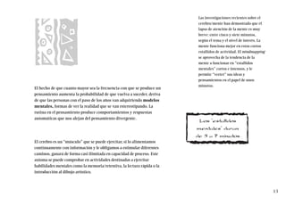 El hecho de que cuanto mayor sea la frecuencia con que se produce un
pensamiento aumenta la probabilidad de que vuelva a suceder, deriva
de que las personas con el paso de los años van adquiriendo modelos
mentales, formas de ver la realidad que se van estereotipando. La
rutina en el pensamiento produce comportamientos y respuestas
automáticas que nos alejan del pensamiento divergente.
El cerebro es un “músculo” que se puede ejercitar, si lo alimentamos
continuamente con información y le obligamos a estimular diferentes
caminos, ganará de forma casi ilimitada en capacidad de proceso. Este
axioma se puede comprobar en actividades destinadas a ejercitar
habilidades mentales como la memoria/retentiva, la lectura rápida o la
introducción al dibujo artístico.
Las investigaciones recientes sobre el
cerebro/mente han demostrado que el
lapso de atención de la mente es muy
breve: entre cinco y siete minutos,
según el tema y el nivel de interés. La
mente funciona mejor en estos cortos
estallidos de actividad. El mindmapping
se aprovecha de la tendencia de la
mente a funcionar en “estallidos
mentales” cortos e intensos, y le
permite “verter” sus ideas y
pensamientos en el papel de unos
minutos.
13
Los “estallidos
mentales” duran
de 5 a 7 minutos
 