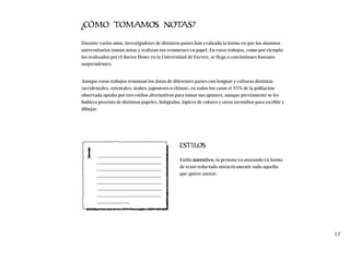 ¿CÓMO TOMAMOS NOTAS?
Durante varios años, investigadores de distintos países han evaluado la forma en que los alumnos
universitarios toman notas y realizan sus resúmenes en papel. En estos trabajos, como por ejemplo
los realizados por el doctor Howe en la Universidad de Exetter, se llega a conclusiones bastante
sorprendentes.
Aunque estos trabajos resumían los datos de diferentes países con lenguas y culturas distintas
(occidentales, orientales, árabes, japoneses o chinos), en todos los casos el 95% de la población
observada optaba por tres estilos alternativos para tomar sus apuntes, aunque previamente se les
hubiera provisto de distintos papeles, bolígrafos, lápices de colores y otros utensilios para escribir y
dibujar.
ESTILOS
Estilo narrativo, la persona va anotando en forma
de texto redactado sintácticamente todo aquello
que quiere anotar.
17
1
 
