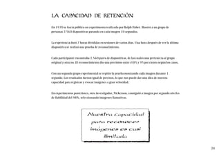 LA CAPACIDAD DE RETENCIÓN
En 1970 se hacía público un experimento realizado por Ralph Haber. Mostró a un grupo de
personas 2.560 diapositivas parando en cada imagen 10 segundos.
La experiencia duró 7 horas divididas en sesiones de varios días. Una hora después de ver la última
diapositiva se realizó una prueba de reconocimiento.
Cada participante encontraba 2.560 pares de diapositivas, de las cuales una pertenecía al grupo
original y otra no. El reconocimiento dio una precisión entre el 85 y 95 por ciento según los casos.
Con un segundo grupo experimental se repitió la prueba mostrando cada imagen durante 1
segundo. Los resultados fueron igual de precisos, lo que nos puede dar una idea de nuestra
capacidad para registrar y evocar imágenes a gran velocidad.
En experimentos posteriores, otro investigador, Nickerson, consiguió a imagen por segundo niveles
de fiabilidad del 98%, seleccionando imágenes llamativas.
24
Nuestra capacidad
para reconocer
imágenes es casi
ilimitada
 