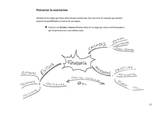 Potenciar la asociación
Además de las reglas que hasta ahora hemos enumerado, hay una serie de consejos que pueden
mejorar las posibilidades creativas de sus mapas.
✘ Conecte con flechas y líneas distintas ideas de su mapa que estén correlacionadas y
que no pertenezcan a una misma rama.
33
 