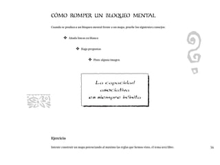 CÓMO ROMPER UN BLOQUEO MENTAL
Cuando se produzca un bloqueo mental frente a un mapa, pruebe los siguientes consejos:
❖ Añada líneas en blanco
❖ Haga preguntas
❖ Pinte alguna imagen
Ejercicio
Intente construir un mapa potenciando al máximo las reglas que hemos visto, el tema será libre. 36
La capacidad
asociativa
es siempre infinita
 