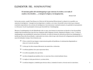 ELEMENTOS DEL MINDMAPPING
El máximo poder del mindmapping es que entrena el cerebro a ver todo el
cuadro y los detalles…, a integrar la lógica y la imaginación.
Michael Gelb
En los años sesenta, cuando Tony Buzan era el director del International Mensa Journal, se planteó si era posible o no
aumentar la inteligencia. Consagró sus investigaciones y estudios a este tema y desarrolló varias técnicas que arrojaron
resultados sorprendentes: los cocientes de inteligencia se incrementaron, la memoria mejoró y las aptitudes de pensamiento
se reforzaron. Una de las principales técnicas que desarrolló fue el mindmapping.
Mientras el mindmapping se ha ido difundiendo cada vez más, otras formas de anotaciones no lineales se han desarrollado
también bajo denominaciones muy diversas: diagrama radial, diagrama reticular, diagrama de bloques y otras. Y si bien el
mindmapping es una modalidad de anotaciones no lineales, no todas las formas de anotación no lineal son mindmapping. A
medida que Buzan iba desarrollando y explorando esta técnica, observó que cada elemento de la diagramación mental ofrecía
unas determinadas ventajas. Esos elementos son:
➣ El foco central de una imagen o representación gráfica del problema o la información diagramados se
sitúa en el centro de una hoja.
➣ Se deja que las ideas emanen libremente sin someterlas a valoración.
➣ Se utilizan palabras clave para representar ideas.
➣ Se escribe una palabra clave por línea.
➣ Las ideas designadas por palabras clave se conectan al foco central mediante líneas.
➣ Se emplea el color para destacar y acentuar ideas.
➣ Se utilizan imágenes y símbolos para destacar ideas y estimular la mente a efectuar nuevas conexiones. 4
 