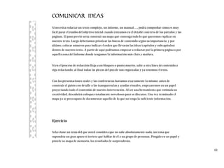 COMUNICAR IDEAS
Si necesita redactar un texto complejo, un informe, un manual…, podrá comprobar cómo es muy
fácil parar el rumbo del objetivo inicial cuando entramos en el detalle concreto de los párrafos y las
páginas. El paso previo sería construir un mapa que contenga todo lo que queremos explicar en
nuestro texto. Luego deberíamos priorizar las líneas de contenido según su importancia; y por
último, colocar números para indicar el orden que llevarán las ideas (capítulos y subcapítulos)
dentro de nuestro texto. A partir de aquí podríamos empezar a redactar por la primera página o por
aquella zona del informe donde tengamos la información más clara y madura.
Si en el proceso de redacción llega a un bloqueo o punto muerto, salte a otra línea de contenido y
siga redactando; al final todas las piezas del puzzle son engarzadas y ya tenemos el texto.
Con las presentaciones orales y las conferencias haríamos exactamente lo mismo: antes de
construir el guión con detalle o las transparencias y ayudas visuales, empezaremos en un papel
proyectando todo el contenido de nuestra intervención. Al ser una herramienta que estimula su
creatividad, descubrirá enfoques totalmente novedosos para su discurso. Una vez terminado el
mapa ya se preocupará de documentar aquello de lo que no tenga la suficiente información.
Ejercicio
Seleccione un tema del que usted considera que no sabe absolutamente nada, un tema que
supondría un gran apuro si tuviera que hablar de él a un grupo de personas. Póngalo en un papel y
píntele su mapa de memoria, los resultados le sorprenderán.
41
 
