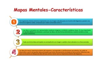 Mapas Mentales-Características
Por lo general, el tema central se representa con una imagen ubicada justo en el centro del diagrama y poseen una
estructura orgánica radial, compuesta por nodos conectados entre sí
Las ideas y conceptos son representados mediante imágenes o símbolos y palabras claves. Es muy importante
el uso de colores para destacar y acentuar las ideas, de esta forma estimulamos a nuestro cerebro a crear
nuevas conexiones.
Cada una de las ideas principales se acompaña de una imagen o palabra clave ubicada en su línea asociada.
Las ideas de menor importancia dentro del esquema, corresponden a ramificaciones secundarias, las cuales se
desarrollan a partir de aquellas ideas principales que están directamente vinculadas al tema central. Mientras más
lejos se encuentre un bloque de ideas del eje central, menor será su importancia dentro del diagrama.
 