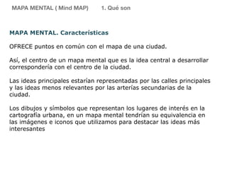 MAPA MENTAL. Características
OFRECE puntos en común con el mapa de una ciudad.
Así, el centro de un mapa mental que es la idea central a desarrollar
correspondería con el centro de la ciudad.
Las ideas principales estarían representadas por las calles principales
y las ideas menos relevantes por las arterías secundarias de la
ciudad.
Los dibujos y símbolos que representan los lugares de interés en la
cartografía urbana, en un mapa mental tendrían su equivalencia en
las imágenes e iconos que utilizamos para destacar las ideas más
interesantes
MAPA MENTAL ( Mind MAP) 1. Qué son
 