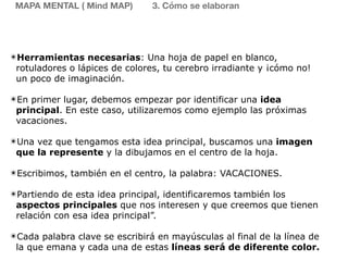 ✴Herramientas necesarias: Una hoja de papel en blanco,
rotuladores o lápices de colores, tu cerebro irradiante y ¡cómo no!
un poco de imaginación.
✴En primer lugar, debemos empezar por identificar una idea
principal. En este caso, utilizaremos como ejemplo las próximas
vacaciones.
✴Una vez que tengamos esta idea principal, buscamos una imagen
que la represente y la dibujamos en el centro de la hoja.
✴Escribimos, también en el centro, la palabra: VACACIONES.
✴Partiendo de esta idea principal, identificaremos también los
aspectos principales que nos interesen y que creemos que tienen
relación con esa idea principal”.
✴Cada palabra clave se escribirá en mayúsculas al final de la línea de
la que emana y cada una de estas líneas será de diferente color.
MAPA MENTAL ( Mind MAP) 3. Cómo se elaboran
 