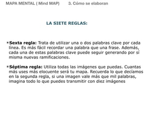 ✴Sexta regla: Trata de utilizar una o dos palabras clave por cada
línea. Es más fácil recordar una palabra que una frase. Además,
cada una de estas palabras clave puede seguir generando por sí
misma nuevas ramificaciones.
✴Séptima regla: Utiliza todas las imágenes que puedas. Cuantas
más uses más elocuente será tu mapa. Recuerda lo que decíamos
en la segunda regla, si una imagen vale más que mil palabras,
imagina todo lo que puedes transmitir con diez imágenes
MAPA MENTAL ( Mind MAP) 3. Cómo se elaboran
LA SIETE REGLAS:
 