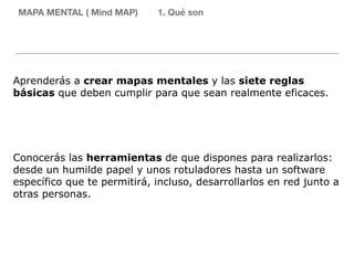 MAPA MENTAL ( Mind MAP) 1. Qué son
Aprenderás a crear mapas mentales y las siete reglas
básicas que deben cumplir para que sean realmente eficaces.
Conocerás las herramientas de que dispones para realizarlos:
desde un humilde papel y unos rotuladores hasta un software
específico que te permitirá, incluso, desarrollarlos en red junto a
otras personas.
 