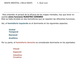 - Para entender el porqué de la eficacia de los mapas mentales, hay que tener en
cuenta cómo funciona NUESTRO CEREBRO
Éste se halla dividido en dos hemisferios que se reparten las diferentes funciones.
Así, el hemisferio izquierdo es el dominante en los siguientes aspectos:
Verbal
Temporal
Racional
Analítico
Por su parte, el hemisferio derecho es considerado dominante en los apartados:
Visual
Espacial
Intuitivo
Creativo
MAPA MENTAL ( Mind MAP) 1. Qué son
 
