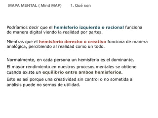 Podríamos decir que el hemisferio izquierdo o racional funciona
de manera digital viendo la realidad por partes.
Mientras que el hemisferio derecho o creativo funciona de manera
analógica, percibiendo al realidad como un todo.
Normalmente, en cada persona un hemisferio es el dominante.
El mayor rendimiento en nuestros procesos mentales se obtiene
cuando existe un equilibrio entre ambos hemisferios.
Esto es así porque una creatividad sin control o no sometida a
análisis puede no sernos de utilidad.
MAPA MENTAL ( Mind MAP) 1. Qué son
 