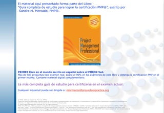 informacion@proyectoskpractice.org
El material aquí presentado forma parte del Libro:
“Guía completa de estudio para lograr la certificación PMP®”, escrito por
Sandra M. Mercado, PMP®.
PRIMER libro en el mundo escrito en español sobre el PMBOK 5ed.
Más de 500 preguntas tipo examen real. Logre el 90% en los exámenes de este libro y obtenga la certificación PMP en el
primer intento. Contiene material digital complementario.
La más completa guía de estudio para certificarse en el examen actual.
Cualquier inquietud puede ser dirigida a: informacion@proyectoskpractice.org
© 2008, 2009 por Sandra M. Mercado, PMP®.
Todos los derechos reservados. Ninguna parte de estos mapas mentales pueden ser reproducido, o transmitido en ninguna forma, electrónica o mecánica ó incorporada en
sistemas, sin el permiso escrito del propietario de los derechos intelectuales.
© 2009 Project Management Institute, Inc. All rights reserved.
“PMI”, the PMI logo, “Making project management indispensable for business results”, “PMBOK”, “CAPM”, “Certified Associate in Project Management (CAPM)”, “PMP”, the
PMP logo, “PgMP”, “Program Management Professional (PgMP)”, “PMI-SP”, “PMI Scheduling Professional (PMI-SP)”, “PMI Risk Management Professional (PMI-RMP)” and
“SeminarsWorld”, are registered marks of Project Management Institute, Inc. “Project Management Professional (PMP)”, “PMI-RMP” and “eSeminarsWorld” are service marks of
Project Management Institute, Inc. For a comprehensive list of PMI marks, contact the PMI Legal Department.
 