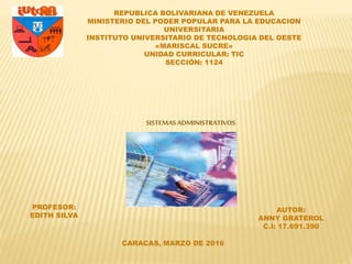 REPUBLICA BOLIVARIANA DE VENEZUELA
MINISTERIO DEL PODER POPULAR PARA LA EDUCACION
UNIVERSITARIA
INSTITUTO UNIVERSITARIO DE TECNOLOGIA DEL OESTE
«MARISCAL SUCRE»
UNIDAD CURRICULAR: TIC
SECCIÓN: 1124
PROFESOR:
EDITH SILVA
CARACAS, MARZO DE 2016
AUTOR:
ANNY GRATEROL
C.I: 17.691.390
SISTEMASADMINISTRATIVOS
 