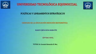 UNIVERSIDAD TECNOLÓGICA EQUINOCCIAL
POLÍTICAS Y LINEAMIENTOS ESTRATÉGICOS
CIENCIAS DE LA EDUCACIÓN MENCIÓN MATEMÁTICA
RAMOS OJEDA ROSA MARGOTH
SÉPTIMO NIVEL
TUTOR: Dr. Gonzalo Remache B. Msc.
 