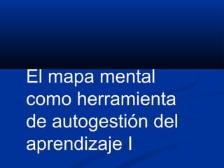 El mapa mental
como herramienta
de autogestión del
aprendizaje I
 