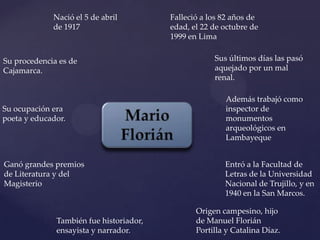 Nació el 5 de abril         Falleció a los 82 años de
             de 1917                     edad, el 22 de octubre de
                                         1999 en Lima


Su procedencia es de                                 Sus últimos días las pasó
Cajamarca.                                           aquejado por un mal
                                                     renal.

                                                        Además trabajó como
Su ocupación era                                        inspector de
poeta y educador.                                       monumentos
                                                        arqueológicos en
                                                        Lambayeque


Ganó grandes premios                                    Entró a la Facultad de
de Literatura y del                                     Letras de la Universidad
Magisterio                                              Nacional de Trujillo, y en
                                                        1940 en la San Marcos.

                                                Origen campesino, hijo
              También fue historiador,          de Manuel Florián
              ensayista y narrador.             Portilla y Catalina Díaz.
 