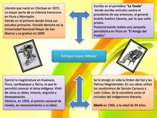 Escribe en el periódico "La Tunda"
Literato que nació en Chiclayo en 1872.
                                                          donde escribe artículos contra el
La mayor parte de su infancia transcurre
                                                          presidente de ese entonces, el general
en Piura y Morropón.
                                                          Andrés Avelino Cáceres, por lo que sufre
Siendo en el primero donde inicia sus
                                                          prisión.
estudios primarios. Estudió derecho en la
                                                          Posteriormente realiza una campaña
Universidad Nacional Mayor de San
                                                          periodística en Piura en "El Amigo del
Marcos y se graduó en 1899.
                                                          Pueblo".




                                       Enrique López Albújar




Ejerció la magistratura en Huánuco,                       Se le otorgó en vida la Orden del Sol y las
Piura, Lambayeque y Tacna, lo que le                      Palmas Magisteriales. En sus obras utilizó
permitió conocer el alma indígena. Vivió                  los seudónimos de Sansón Carrasco y
de cerca su dolor, miseria, angustia y                    León Cobos. Se le considera como el
desesperación.                                            iniciador del indigenismo literario.
Obtiene, en 1950, el premio nacional de
novela, en reconocimiento a su labor.                     Murió en 1966, a la edad de 94 años.
 
